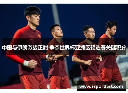 中国与伊朗激战正酣 争夺世界杯亚洲区预选赛关键积分